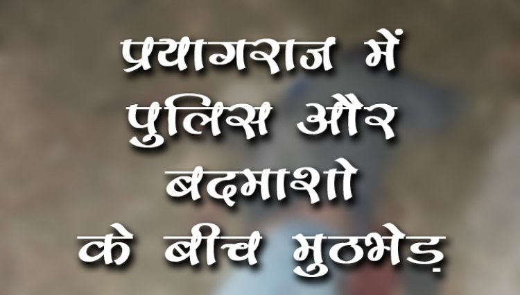 प्रयागराज में पुलिस और बदमाशो के बीच मुठभेड़